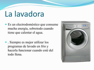 La lavadora
 Es un electrodoméstico que consume
mucha energía, sobretodo cuando
tiene que calentar el agua.
 . Siempre es mejor utilizar los
programas de lavado en frío y
hacerla funcionar cuando esté del
todo llena.
 