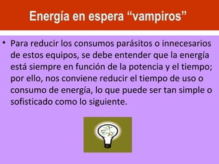 Energía en espera “vampiros”   Para reducir los consumos parásitos o innecesarios de estos equipos, se debe entender que la energía está siempre en función de la potencia y el tiempo; por ello, nos conviene reducir el tiempo de uso o consumo de energía, lo que puede ser tan simple o sofisticado como lo siguiente. 