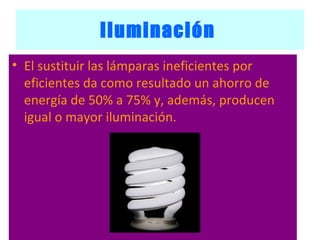 Iluminación   El sustituir las lámparas ineficientes por eficientes da como resultado un ahorro de energía de 50% a 75% y, además, producen igual o mayor iluminación.  