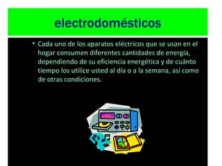 electrodomésticos Cada uno de los aparatos eléctricos que se usan en el hogar consumen diferentes cantidades de energía, dependiendo de su eficiencia energética y de cuánto tiempo los utilice usted al día o a la semana, así como de otras condiciones.  