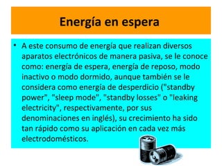 Energía en espera   A este consumo de energía que realizan diversos aparatos electrónicos de manera pasiva, se le conoce como: energía de espera, energía de reposo, modo inactivo o modo dormido, aunque también se le considera como energía de desperdicio ("standby power", "sleep mode", "standby losses" o "leaking electricity", respectivamente, por sus denominaciones en inglés), su crecimiento ha sido tan rápido como su aplicación en cada vez más electrodomésticos.  