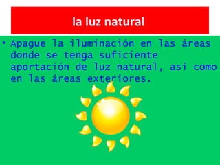la luz natural   Apague la iluminación en las áreas donde se tenga suficiente aportación de luz natural, así como en las áreas exteriores.   