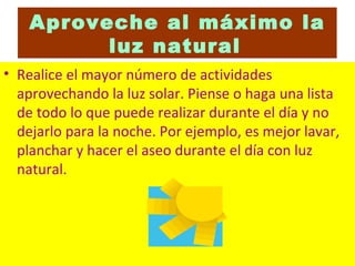 Aproveche al máximo la luz natural   Realice el mayor número de actividades aprovechando la luz solar. Piense o haga una lista de todo lo que puede realizar durante el día y no dejarlo para la noche. Por ejemplo, es mejor lavar, planchar y hacer el aseo durante el día con luz natural.  