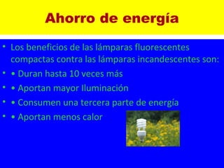Ahorro de energía Los beneficios de las lámparas fluorescentes compactas contra las lámparas incandescentes son:  •  Duran hasta 10 veces más  •  Aportan mayor Iluminación  •  Consumen una tercera parte de energía  •  Aportan menos calor   