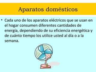 Aparatos domésticos Cada uno de los aparatos eléctricos que se usan en el hogar consumen diferentes cantidades de energía, dependiendo de su eficiencia energética y de cuánto tiempo los utilice usted al día o a la semana. 