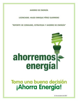 22 de octubre de 2017
AHORRO DE ENERGÍA
LICENCIADO. HUGO ENRIQUE PÉREZ GUERRERO
“REPORTE DE CONSUMO, ESTRATEGIA Y AHORRO DE ENERGÍA”
 