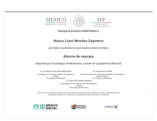 7/6/2018 Certificado Tecnológico de Monterrey AHDE18041X | MéxicoX
http://www.mexicox.gob.mx/certificates/8168d9550036421280bc1d59a44afb5b 1/2
Otorgan la presente CONSTANCIA a
Nancy Lizet Mendez Zapoteco
por haber concluido el curso masivo abierto en línea
Ahorro de energía
Impartido por Tecnológico de Monterrey, a través de la plataforma MéxicoX.
Dr. Jonathan Carlos Mayo Maldonado
Investigador en la Escuela Nacional de Ingeniería y
Ciencias
Tecnológico de Monterrey
Dr. Enrique Ortiz Nadal
Director Asociado de la Escuela de Ingeniería y Tecnologías
de Información.
Tecnológico de Monterrey
Dr. Jesús Elías Valdez Reséndiz
Investigador en la Escuela Nacional de Ingeniería y
Ciencias
Tecnológico de Monterrey
Este curso no acredita al participante como alumno oﬁcial de la institución que lo imparte. No contiene créditos académicos
ni revalidación académica en ninguno de los programas de estudios formales o de extensión.
 