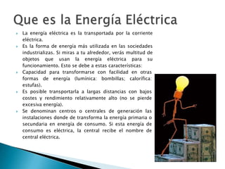  La energía eléctrica es la transportada por la corriente
eléctrica.
 Es la forma de energía más utilizada en las sociedades
industrializas. Si miras a tu alrededor, verás multitud de
objetos que usan la energía eléctrica para su
funcionamiento. Esto se debe a estas características:
 Capacidad para transformarse con facilidad en otras
formas de energía (lumínica: bombillas; calorífica:
estufas).
 Es posible transportarla a largas distancias con bajos
costes y rendimiento relativamente alto (no se pierde
excesiva energía).
 Se denominan centros o centrales de generación las
instalaciones donde de transforma la energía primaria o
secundaria en energía de consumo. Si esta energía de
consumo es eléctrica, la central recibe el nombre de
central eléctrica.
 