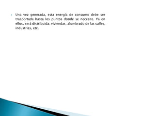  Una vez generada, esta energía de consumo debe ser
trasportada hasta los puntos donde se necesite. Ya en
ellos, será distribuida: viviendas, alumbrado de las calles,
industrias, etc.
 