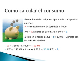 Tomar los W de cualquiera aparato de la diapositiva
anterior.
A = (consumo en W de aparato) x 1000
KW = A x horas de uso diario x 60.8 = B
Costo en el recibo de luz = B x $2.00 Ejemplo con
un televisor de color
 A = (150 W ) X 1000 = .150 KW
 KW = .150 KW X 4 Horas X 60.8 = 36.48 KW = B
 