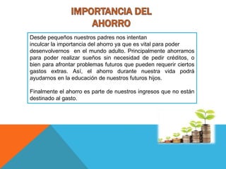 Desde pequeños nuestros padres nos intentan
inculcar la importancia del ahorro ya que es vital para poder
desenvolvernos en el mundo adulto. Principalmente ahorramos
para poder realizar sueños sin necesidad de pedir créditos, o
bien para afrontar problemas futuros que pueden requerir ciertos
gastos extras. Así, el ahorro durante nuestra vida podrá
ayudarnos en la educación de nuestros futuros hijos.
Finalmente el ahorro es parte de nuestros ingresos que no están
destinado al gasto.
 