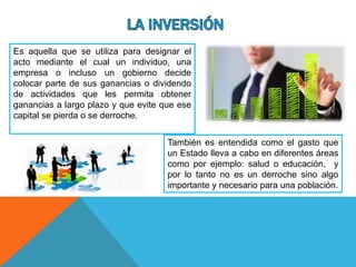 Es aquella que se utiliza para designar el
acto mediante el cual un individuo, una
empresa o incluso un gobierno decide
colocar parte de sus ganancias o dividendo
de actividades que les permita obtener
ganancias a largo plazo y que evite que ese
capital se pierda o se derroche.
También es entendida como el gasto que
un Estado lleva a cabo en diferentes áreas
como por ejemplo: salud o educación, y
por lo tanto no es un derroche sino algo
importante y necesario para una población.
 