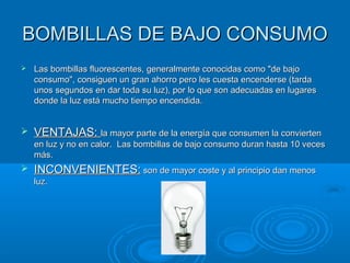 BOMBILLAS DE BAJO CONSUMOBOMBILLAS DE BAJO CONSUMO
 Las bombillas fluorescentes, generalmente conocidas como "de bajoLas bombillas fluorescentes, generalmente conocidas como "de bajo
consumo", consiguen un gran ahorro pero les cuesta encenderse (tardaconsumo", consiguen un gran ahorro pero les cuesta encenderse (tarda
unos segundos en dar toda su luz), por lo que son adecuadas en lugaresunos segundos en dar toda su luz), por lo que son adecuadas en lugares
donde la luz está mucho tiempo encendida.donde la luz está mucho tiempo encendida.
 VENTAJAS:VENTAJAS: la mayor parte de la energía que consumen la conviertenla mayor parte de la energía que consumen la convierten
en luz y no en calor. Las bombillas de bajo consumo duran hasta 10 vecesen luz y no en calor. Las bombillas de bajo consumo duran hasta 10 veces
más.más.
 INCONVENIENTES:INCONVENIENTES: son de mayor coste y al principio dan menosson de mayor coste y al principio dan menos
luz.luz.
 
