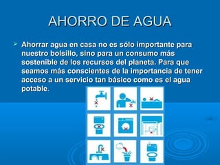 AHORRO DE AGUAAHORRO DE AGUA
 Ahorrar agua en casa no es sólo importante paraAhorrar agua en casa no es sólo importante para
nuestro bolsillo, sino para un consumo másnuestro bolsillo, sino para un consumo más
sostenible de los recursos del planeta. Para quesostenible de los recursos del planeta. Para que
seamos más conscientes de la importancia de tenerseamos más conscientes de la importancia de tener
acceso a un servicio tan básico como es el aguaacceso a un servicio tan básico como es el agua
potablepotable..
 