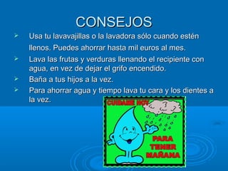 CONSEJOSCONSEJOS
 Usa tu lavavajillas o la lavadora sólo cuando esténUsa tu lavavajillas o la lavadora sólo cuando estén
llenos. Puedes ahorrar hasta mil euros al mes.llenos. Puedes ahorrar hasta mil euros al mes.
 Lava las frutas y verduras llenando el recipiente conLava las frutas y verduras llenando el recipiente con
agua, en vez de dejar el grifo encendido.agua, en vez de dejar el grifo encendido.
 Baña a tus hijos a la vez.Baña a tus hijos a la vez.
 Para ahorrar agua y tiempo lava tu cara y los dientes aPara ahorrar agua y tiempo lava tu cara y los dientes a
la vez.la vez.
 
