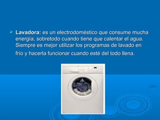  Lavadora:Lavadora: es un electrodoméstico que consume muchaes un electrodoméstico que consume mucha
energía, sobretodo cuando tiene que calentar el agua.energía, sobretodo cuando tiene que calentar el agua.
Siempre es mejor utilizar los programas de lavado enSiempre es mejor utilizar los programas de lavado en
frío y hacerla funcionar cuando esté del todo llena.frío y hacerla funcionar cuando esté del todo llena.
 