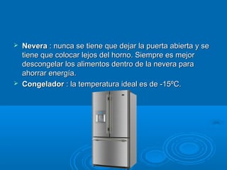  Nevera Nevera : nunca se tiene que dejar la puerta abierta y se: nunca se tiene que dejar la puerta abierta y se
tiene que colocar lejos del horno. Siempre es mejortiene que colocar lejos del horno. Siempre es mejor
descongelar los alimentos dentro de la nevera paradescongelar los alimentos dentro de la nevera para
ahorrar energía.ahorrar energía.
 Congelador Congelador : la temperatura ideal es de -15ºC.: la temperatura ideal es de -15ºC.
 