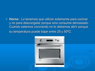  Horno Horno : Lo tenemos que utilizar solamente para cocinar: Lo tenemos que utilizar solamente para cocinar
y no para descongelar porque sino consume demasiado.y no para descongelar porque sino consume demasiado.
Cuando estemos cocinando no lo debemos abrir porqueCuando estemos cocinando no lo debemos abrir porque
su temperatura puede bajar entre 25 y 50ºC.su temperatura puede bajar entre 25 y 50ºC.
 