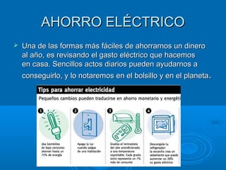 AHORRO ELÉCTRICOAHORRO ELÉCTRICO
 Una de las formas más fáciles de ahorrarnos un dineroUna de las formas más fáciles de ahorrarnos un dinero
al año, es revisando el gasto eléctrico que hacemosal año, es revisando el gasto eléctrico que hacemos
en casa. Sencillos actos diarios pueden ayudarnos aen casa. Sencillos actos diarios pueden ayudarnos a
conseguirlo, y lo notaremos en el bolsillo y en el planetaconseguirlo, y lo notaremos en el bolsillo y en el planeta..
 