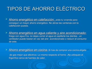 TIPOS DE AHORRO ELÉCTRICOTIPOS DE AHORRO ELÉCTRICO
 Ahorro energético en calefacción:Ahorro energético en calefacción: aísla tu vivienda paraaísla tu vivienda para
conseguir un mayor ahorro energético. No abras las ventanas con laconseguir un mayor ahorro energético. No abras las ventanas con la
calefacción puesta.calefacción puesta.
 Ahorro energético en agua caliente y aire acondicionado:Ahorro energético en agua caliente y aire acondicionado:
friega con agua fría, no dejes correr el agua al cepillarte los dientes , unfriega con agua fría, no dejes correr el agua al cepillarte los dientes , un
ventilador puede bastar en vez del aire acondicionado o reducir el consumoventilador puede bastar en vez del aire acondicionado o reducir el consumo
de este.de este.
 Ahorro energético en cocinaAhorro energético en cocina:: Si has de comprar una cocina,elígelaSi has de comprar una cocina,elígela
de gas mejor que eléctrica. Lo mismo respecto al hornode gas mejor que eléctrica. Lo mismo respecto al horno ..No coloques elNo coloques el
frigorífico cerca de fuentes de calor.frigorífico cerca de fuentes de calor.
 