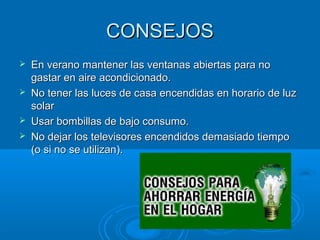 CONSEJOSCONSEJOS
 En verano mantener las ventanas abiertas para noEn verano mantener las ventanas abiertas para no
gastar en aire acondicionado.gastar en aire acondicionado.
 No tener las luces de casa encendidas en horario de luzNo tener las luces de casa encendidas en horario de luz
solarsolar
 Usar bombillas de bajo consumo.Usar bombillas de bajo consumo.
 No dejar los televisores encendidos demasiado tiempoNo dejar los televisores encendidos demasiado tiempo
(o si no se utilizan).(o si no se utilizan).
 