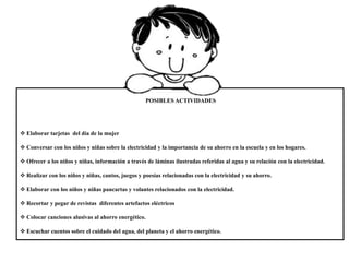POSIBLES ACTIVIDADES
 Elaborar tarjetas del día de la mujer
 Conversar con los niños y niñas sobre la electricidad y la importancia de su ahorro en la escuela y en los hogares.
 Ofrecer a los niños y niñas, información a través de láminas ilustradas referidas al agua y su relación con la electricidad.
 Realizar con los niños y niñas, cantos, juegos y poesías relacionadas con la electricidad y su ahorro.
 Elaborar con los niños y niñas pancartas y volantes relacionados con la electricidad.
 Recortar y pegar de revistas diferentes artefactos eléctricos
 Colocar canciones alusivas al ahorro energético.
 Escuchar cuentos sobre el cuidado del agua, del planeta y el ahorro energético.
 