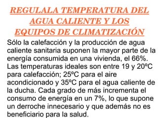 REGULALA TEMPERATURA DEL AGUA CALIENTE Y LOS EQUIPOS DE CLIMATIZACIÓN Sólo la calefacción y la producción de agua caliente sanitaria suponen la mayor parte de la energía consumida en una vivienda, el 66%. Las temperaturas ideales son entre 19 y 20ºC para calefacción; 25ºC para el aire acondicionado y 35ºC para el agua caliente de la ducha. Cada grado de más incrementa el consumo de energía en un 7%, lo que supone un derroche innecesario y que además no es beneficiario para la salud. 
