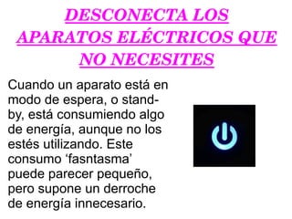 DESCONECTA LOS APARATOS ELÉCTRICOS QUE NO NECESITES Cuando un aparato está en modo de espera, o stand-by, está consumiendo algo de energía, aunque no los estés utilizando. Este consumo ‘fasntasma’ puede parecer pequeño, pero supone un derroche de energía innecesario. 