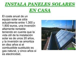INSTALA PANELES SOLARES EN CASA El coste anual de un equipo solar se sitía actualmente entre 1.300 y 1.800 euros, una inversión altamente rentable teniendo en cuenta que la vida útil de la instalación solar es de unos 20 años, y la inversión se amortiza en diez años si el combustible sustituido es gas natural, y cinco años si es electricidad. 