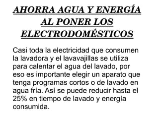 AHORRA AGUA Y ENERGÍA AL PONER LOS ELECTRODOMÉSTICOS Casi toda la electricidad que consumen la lavadora y el lavavajillas se utiliza para calentar el agua del lavado, por eso es importante elegir un aparato que tenga programas cortos o de lavado en agua fría. Así se puede reducir hasta el 25% en tiempo de lavado y energía consumida. 