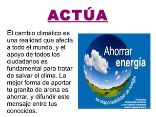 ACTÚA E l cambio climático es una realidad que afecta a todo el mundo, y el apoyo de todos los ciudadanos es fundamental para tratar de salvar el clima. La mejor forma de aportar tu granito de arena es ahorrar, y difundir este mensaje entre tus conocidos. 