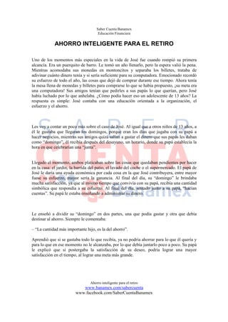 Saber Cuenta Banamex
                                      Educación Financiera

             AHORRO INTELIGENTE PARA EL RETIRO

Uno de los momentos más especiales en la vida de José fue cuando rompió su primera
alcancía. Era un puerquito de barro. Le tomó un año llenarlo, pero la espera valió la pena.
Mientras acomodaba sus monedas en montoncitos y separaba los billetes, trataba de
adivinar cuánto dinero tenía y si sería suficiente para su computadora. Emocionado recordó
su esfuerzo de todo el año, las cosas que dejó de comprar durante ese tiempo. Ahora tenía
la mesa llena de monedas y billetes para comprarse lo que se había propuesto, ¡su meta era
una computadora! Sus amigos tenían que pedirles a sus papás lo que querían, pero José
había luchado por lo que anhelaba. ¿Cómo podía hacer eso un adolescente de 13 años? La
respuesta es simple: José contaba con una educación orientada a la organización, el
esfuerzo y el ahorro.



Les voy a contar un poco más sobre el caso de José. Al igual que a otros niños de 13 años, a
él le gustaba que llegaran los domingos, porque eran los días que jugaba con su papá a
hacer negocios, mientras sus amigos quizá salían a gastar el dinero que sus papás les daban
como “domingo”, él recibía después del desayuno, un horario, donde su papá establecía la
hora en que celebrarían una “junta”.


Llegado el momento, ambos platicaban sobre las cosas que quedaban pendientes por hacer
en la casa: el jardín, la barrida del patio, el lavado del coche o el supermercado. El papá de
José le daría una ayuda económica por cada cosa en la que José contribuyera, entre mayor
fuese su esfuerzo, mayor sería la ganancia. Al final del día, su “domingo” le brindaba
mucha satisfacción, ya que al mismo tiempo que convivía con su papá, recibía una cantidad
simbólica que respondía a su esfuerzo. Al final del día, sentado junto a su papá, “hacían
cuentas”. Su papá le estaba enseñando a administrar su dinero.



Le enseñó a dividir su “domingo” en dos partes, una que podía gastar y otra que debía
destinar al ahorro. Siempre le comentaba:

– “La cantidad más importante hijo, es la del ahorro”.

Aprendió que si se gastaba todo lo que recibía, ya no podría ahorrar para lo que él quería y
para lo que en ese momento no le alcanzaba, por lo que debía juntarlo poco a poco. Su papá
le explicó que si postergaba la satisfacción de su deseo, podría lograr una mayor
satisfacción en el tiempo, al lograr una meta más grande.




                                 Ahorro inteligente para el retiro
                            www.banamex.com/sabercuenta
                         www.facebook.com/SaberCuentaBanamex
 