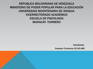 REPUBLICA BOLIVARIANA DE VENEZUELA
MINISTERIO DE PODER POPULAR PARA LA EDUCACIÓN
UNIVERSIDAD BICENTENARIA DE ARAGUA
VICERRECTORADO ACADÉMICO
ESCUELA DE PSICOLOGÍA
MARACAY- TURMERO
Estudiante:
Gustavo Contreras 22.343.468
 