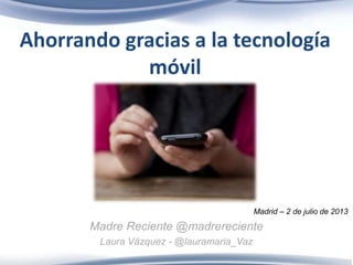 Ahorrando gracias a la tecnología
móvil
Madrid – 2 de julio de 2013
Madre Reciente @madrereciente
Laura Vázquez - @lauramaria_Vaz
 