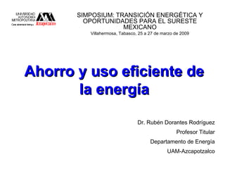 Ahorro y uso eficiente deAhorro y uso eficiente de
la energíala energía
SIMPOSIUM: TRANSICIÓN ENERGÉTICA Y
OPORTUNIDADES PARA EL SURESTE
MEXICANO
Villahermosa, Tabasco, 25 a 27 de marzo de 2009
Dr. Rubén Dorantes Rodríguez
Profesor Titular
Departamento de Energía
UAM-Azcapotzalco
 