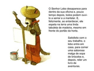 Satisfeito com o
seu trabalho, o
lobo entra em
casa, para comer
uma saborosa
malga de sopa
de brócolos e,
depois, reler um
livro de
aventuras.
O Senhor Lobo desaparece para
dentro da sua oficina e, pouco
tempo depois, todos podem ouvi-
lo a serrar e a martelar. E,
felizmente, ao entardecer, ele
espeta na terra uma linda
tabuleta de madeira, mesmo em
frente do portão da horta.
 