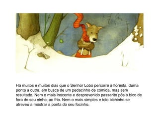 Há muitos e muitos dias que o Senhor Lobo percorre a floresta, duma
ponta à outra, em busca de um pedacinho de comida, mas sem
resultado. Nem o mais inocente e desprevenido passarito pôs o bico de
fora do seu ninho, ao frio. Nem o mais simples e tolo bichinho se
atreveu a mostrar a ponta do seu focinho.
 