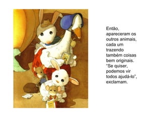 Então,
apareceram os
outros animais,
cada um
trazendo
também coisas
bem originais.
“Se quiser,
podemos vir
todos ajudá-lo”,
exclamam.
 