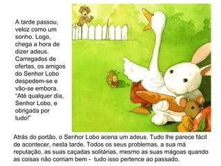 Atrás do portão, o Senhor Lobo acena um adeus. Tudo lhe parece fácil
de acontecer, nesta tarde. Todos os seus problemas, a sua má
reputação, as suas caçadas solitárias, mesmo as suas mágoas quando
as coisas não corriam bem - tudo isso pertence ao passado.
A tarde passou,
veloz como um
sonho. Logo,
chega a hora de
dizer adeus.
Carregados de
ofertas, os amigos
do Senhor Lobo
despedem-se e
vão-se embora.
“Até qualquer dia,
Senhor Lobo, e
obrigada por
tudo!”
 