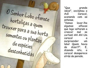“Que          grande
ideia!”, exclamou o
Avô          Caracol,
acenando com as
antenas.
“Vamos      levar-lhe
algumas       alfaces
que logo voltaram a
crescer mal se
cortam! Ah! Ah! Um
caracol             a
surpreender       um
lobo! Quem havia
de     dizer?!”.   E,
dizendo isto, o
caracol desaparece
atrás da parede.
 