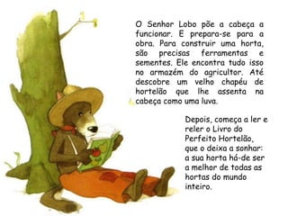 O Senhor Lobo põe a cabeça a
funcionar. E prepara-se para a
obra. Para construir uma horta,
são precisas ferramentas e
sementes. Ele encontra tudo isso
no armazém do agricultor. Até
descobre um velho chapéu de
hortelão que lhe assenta na
cabeça como uma luva.

            Depois, começa a ler e
            reler o Livro do
            Perfeito Hortelão,
            que o deixa a sonhar:
            a sua horta há-de ser
            a melhor de todas as
            hortas do mundo
            inteiro.
 