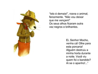 “Isto é demais!”, rosna o animal,
ferozmente. “Não vou deixar
que me vençam!”
Os seus olhos ficaram outra
vez negros e brilhantes.
Ei, Senhor Mocho,
venha cá! Olhe para
esta porcaria!
Alguém destruiu a
minha horta durante
a noite. Você viu
quem foi o bandido?
Ai se o apanho!...”
 