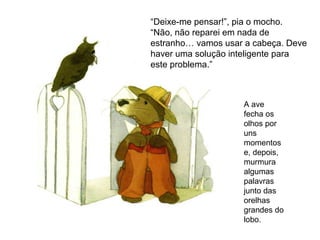 A ave
fecha os
olhos por
uns
momentos
e, depois,
murmura
algumas
palavras
junto das
orelhas
grandes do
lobo.
“Deixe-me pensar!”, pia o mocho.
“Não, não reparei em nada de
estranho… vamos usar a cabeça. Deve
haver uma solução inteligente para
este problema.”
 