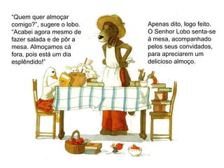 “Quem quer almoçar
comigo?”, sugere o lobo.
“Acabei agora mesmo de
fazer salada e de pôr a
mesa. Almoçamos cá
fora, pois está um dia
esplêndido!”
Apenas dito, logo feito.
O Senhor Lobo senta-se
à mesa, acompanhado
pelos seus convidados,
para apreciarem um
delicioso almoço.
 
