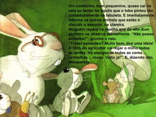 Um coelhinho, bem pequenino, quase cai na vala ao tentar ler aquilo que o lobo pintou tão cuidadosamente na tabuleta. E imediatamente informa os outros animais que estão a discutir o assunto, na clareira. Ninguém repara no mocho que do alto dum pinheiro os observa atentamente. “Não posso acreditar!”, grunhe o rato.  “ Trazer sementes? Muito bem, tive uma ideia! O filho do agricultor vai regar o milho todas as tardes. Há espigas de todas as cores… vermelhas… roxas. Volto já!”. E, dizendo isto, desaparece. 