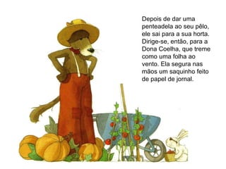 Depois de dar uma penteadela ao seu pêlo, ele sai para a sua horta. Dirige-se, então, para a Dona Coelha, que treme como uma folha ao vento. Ela segura nas mãos um saquinho feito de papel de jornal. 