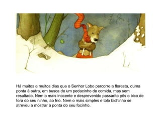Há muitos e muitos dias que o Senhor Lobo percorre a floresta, duma ponta à outra, em busca de um pedacinho de comida, mas sem resultado. Nem o mais inocente e desprevenido passarito pôs o bico de fora do seu ninho, ao frio. Nem o mais simples e tolo bichinho se atreveu a mostrar a ponta do seu focinho.  