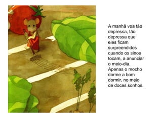 A manhã voa tão depressa, tão depressa que eles ficam surpreendidos quando os sinos tocam, a anunciar o meio-dia. Apenas o mocho dorme a bom dormir, no meio de doces sonhos. 