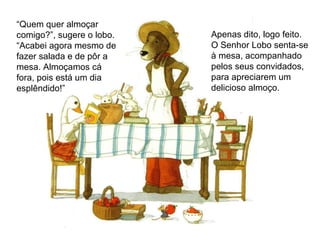 “ Quem quer almoçar comigo?”, sugere o lobo. “ Acabei agora mesmo de fazer salada e de pôr a mesa. Almoçamos cá fora, pois está um dia esplêndido!” Apenas dito, logo feito. O Senhor Lobo senta-se à mesa, acompanhado pelos seus convidados, para apreciarem um delicioso almoço.  