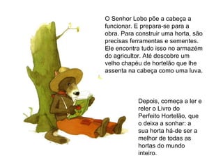 Depois, começa a ler e reler o Livro do Perfeito Hortelão, que o deixa a sonhar: a sua horta há-de ser a melhor de todas as hortas do mundo inteiro. O Senhor Lobo põe a cabeça a funcionar. E prepara-se para a obra. Para construir uma horta, são precisas ferramentas e sementes. Ele encontra tudo isso no armazém do agricultor. Até descobre um velho chapéu de hortelão que lhe assenta na cabeça como uma luva. 
